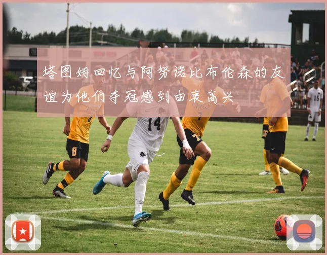 塔图姆回忆与阿努诺比布伦森的友谊为他们夺冠感到由衷高兴