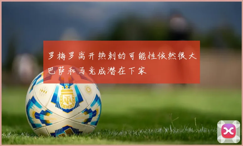 罗梅罗离开热刺的可能性依然很大巴萨和马竞成潜在下家