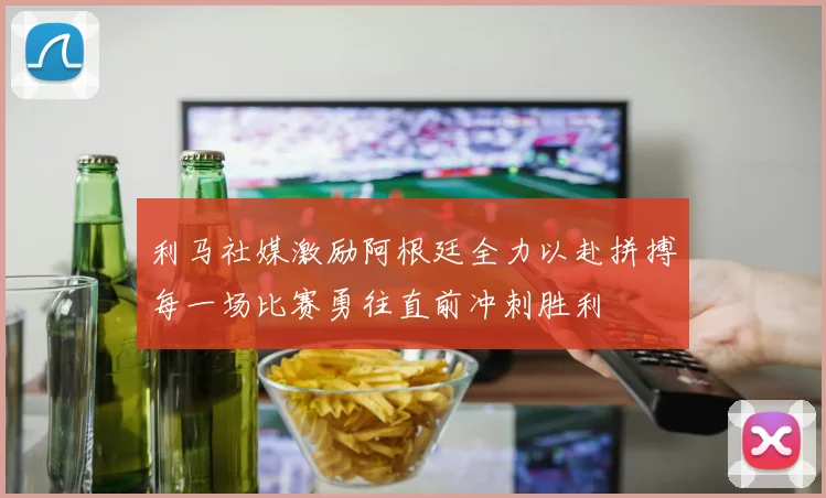 利马社媒激励阿根廷全力以赴拼搏每一场比赛勇往直前冲刺胜利