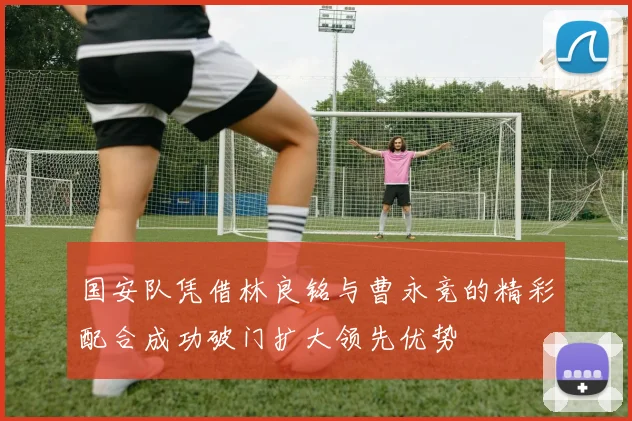 国安队凭借林良铭与曹永竞的精彩配合成功破门扩大领先优势
