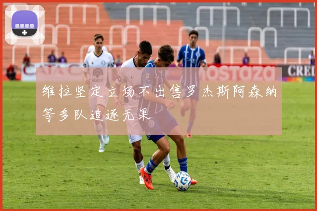 维拉坚定立场不出售罗杰斯阿森纳等多队追逐无果