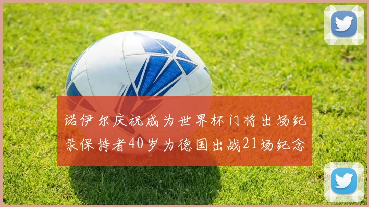 诺伊尔庆祝成为世界杯门将出场纪录保持者40岁为德国出战21场纪念照曝光
