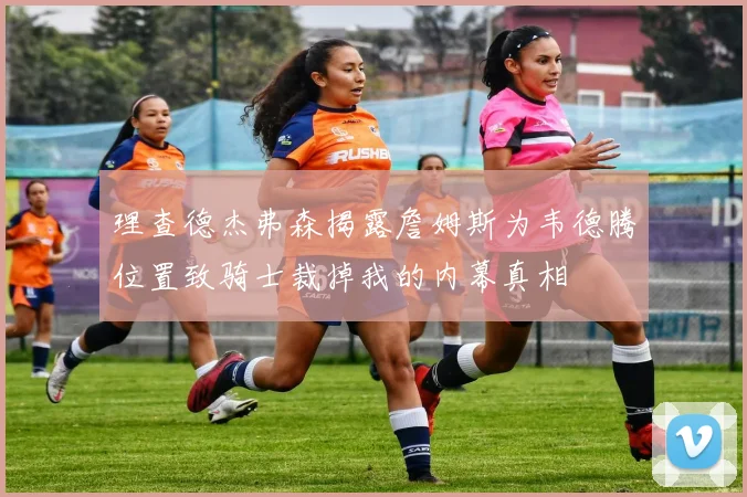 理查德杰弗森揭露詹姆斯为韦德腾位置致骑士裁掉我的内幕真相