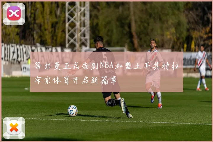 蒂尔曼正式告别NBA加盟土耳其特拉布宗体育开启新篇章