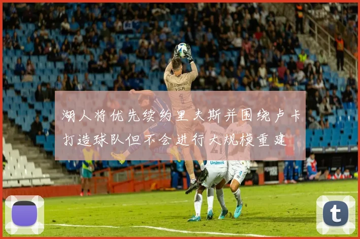 湖人将优先续约里夫斯并围绕卢卡打造球队但不会进行大规模重建