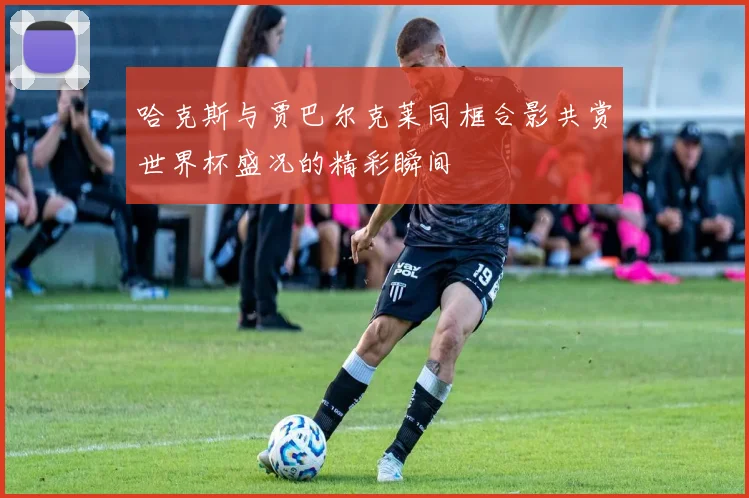 哈克斯与贾巴尔克莱同框合影共赏世界杯盛况的精彩瞬间