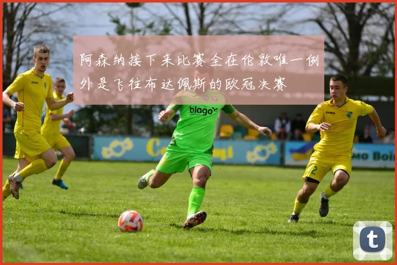 阿森纳接下来比赛全在伦敦唯一例外是飞往布达佩斯的欧冠决赛
