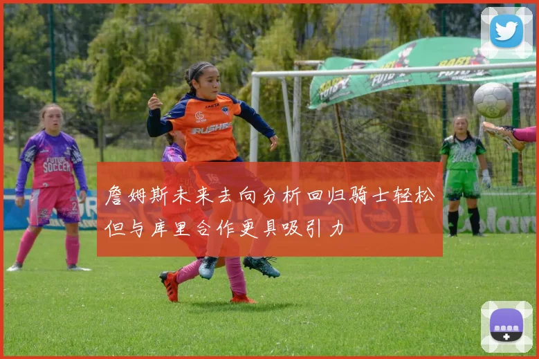 詹姆斯未来去向分析回归骑士轻松但与库里合作更具吸引力