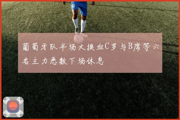 葡萄牙队半场大换血C罗与B席等六名主力悉数下场休息