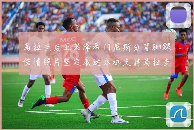 乌拉圭后卫若泽希门尼斯分享脚踝伤情照片坚定表达永远支持乌拉圭