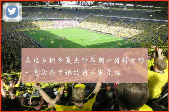 美记分析今夏杰伦布朗必将转会唯一悬念在于他的新东家是谁
