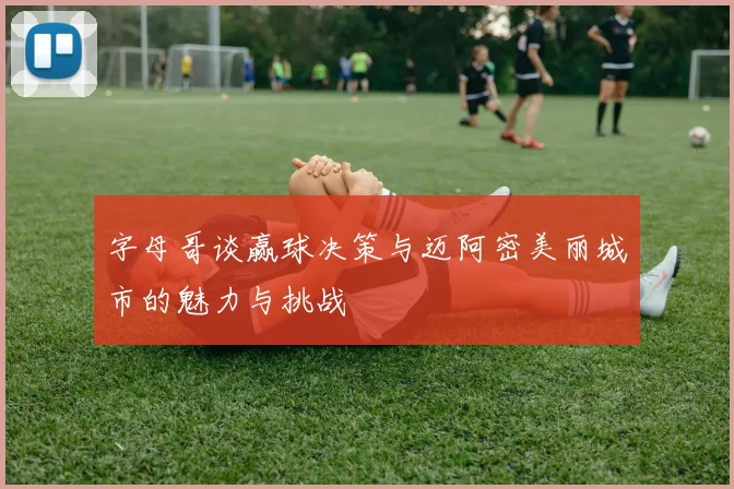 字母哥谈赢球决策与迈阿密美丽城市的魅力与挑战