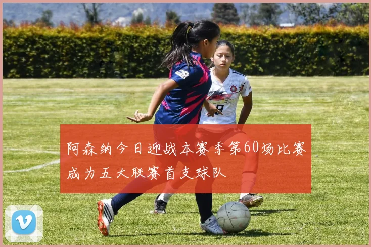 阿森纳今日迎战本赛季第60场比赛成为五大联赛首支球队