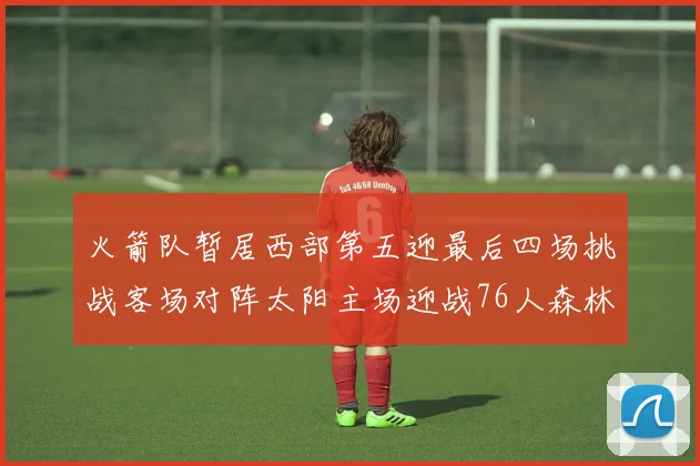 火箭队暂居西部第五迎最后四场挑战客场对阵太阳主场迎战76人森林狼与灰熊