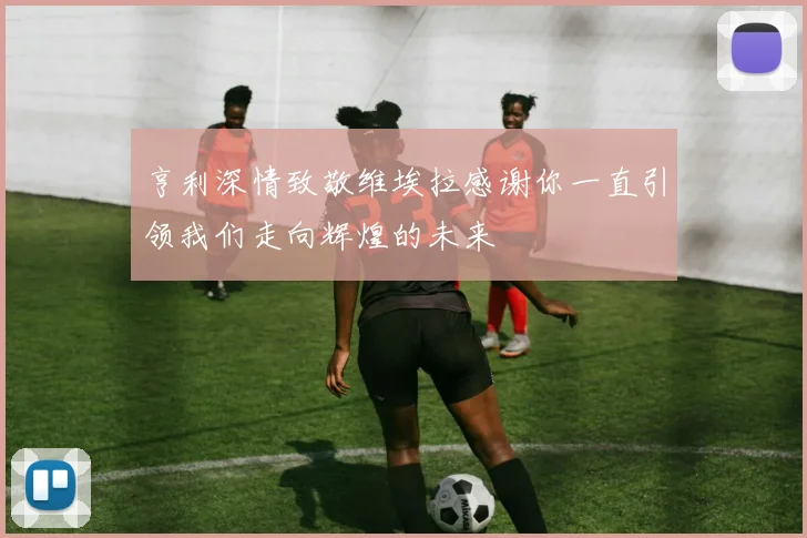 亨利深情致敬维埃拉感谢你一直引领我们走向辉煌的未来