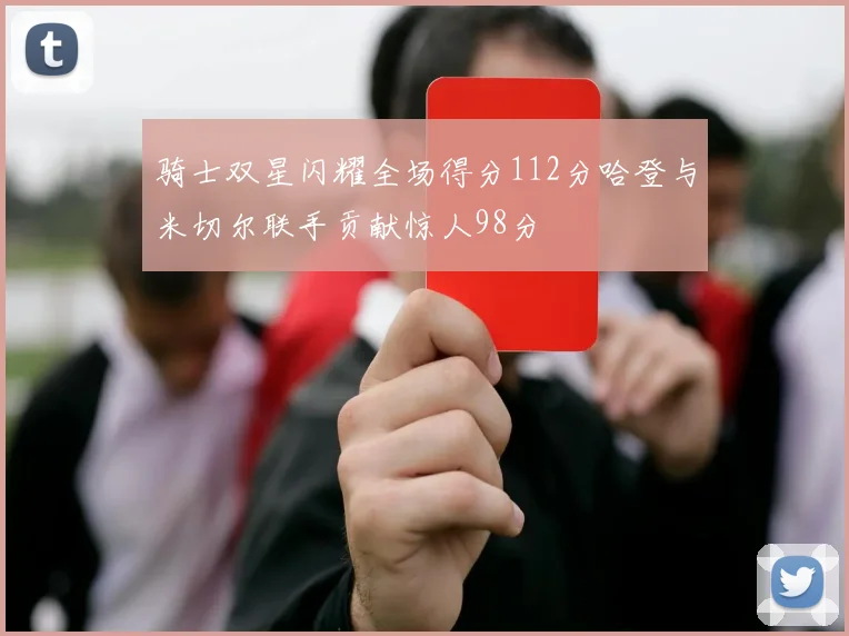 骑士双星闪耀全场得分112分哈登与米切尔联手贡献惊人98分